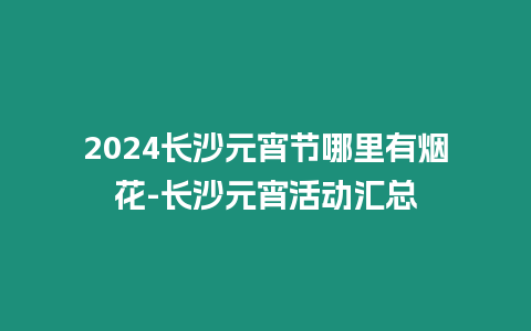 2024長沙元宵節(jié)哪里有煙花-長沙元宵活動匯總