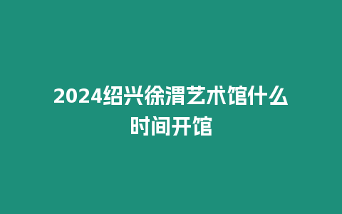 2024紹興徐渭藝術館什么時間開館