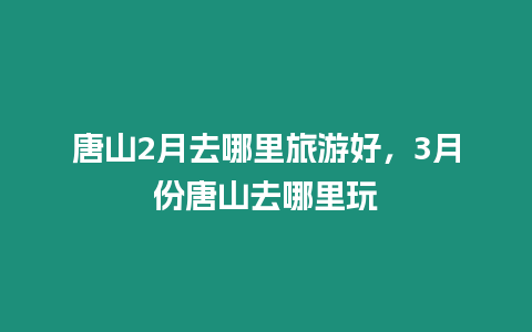 唐山2月去哪里旅游好，3月份唐山去哪里玩