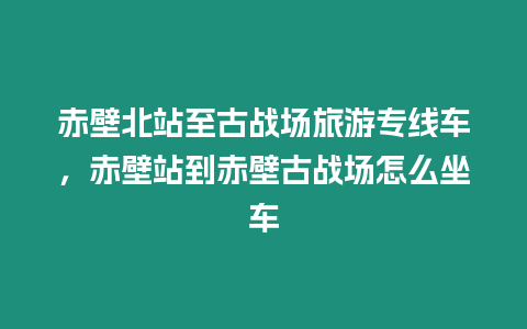 赤壁北站至古戰場旅游專線車，赤壁站到赤壁古戰場怎么坐車