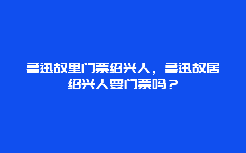 魯迅故里門票紹興人，魯迅故居紹興人要門票嗎？