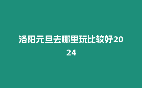 洛陽元旦去哪里玩比較好2024