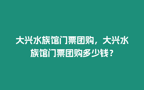 大興水族館門票團購，大興水族館門票團購多少錢？