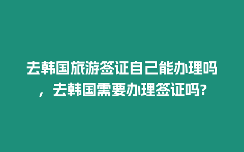 去韓國旅游簽證自己能辦理嗎，去韓國需要辦理簽證嗎?