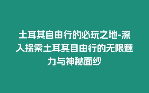 土耳其自由行的必玩之地-深入探索土耳其自由行的無限魅力與神秘面紗