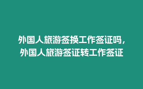 外國人旅游簽換工作簽證嗎，外國人旅游簽證轉工作簽證