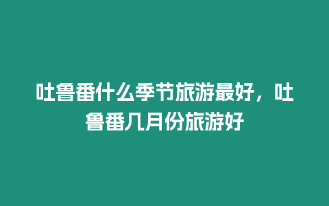 吐魯番什么季節旅游最好，吐魯番幾月份旅游好