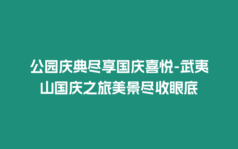 公園慶典盡享國慶喜悅-武夷山國慶之旅美景盡收眼底