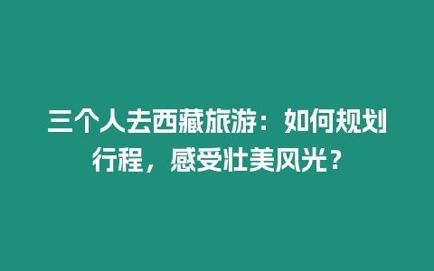 三個人去西藏旅游：如何規劃行程，感受壯美風光？