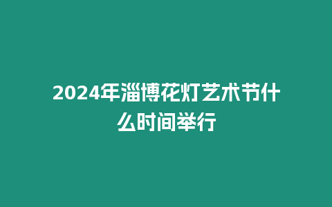 2024年淄博花燈藝術節什么時間舉行