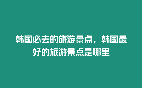 韓國必去的旅游景點，韓國最好的旅游景點是哪里