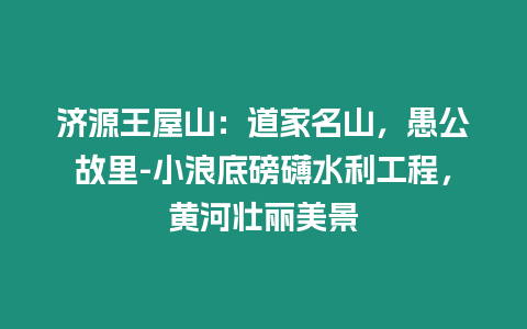 濟源王屋山：道家名山，愚公故里-小浪底磅礴水利工程，黃河壯麗美景