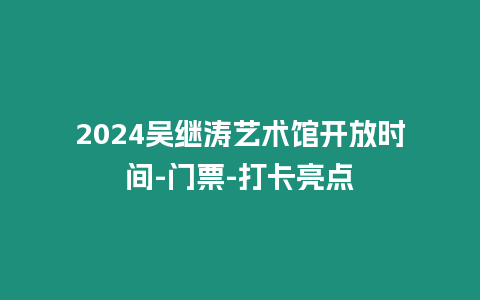 2024吳繼濤藝術館開放時間-門票-打卡亮點