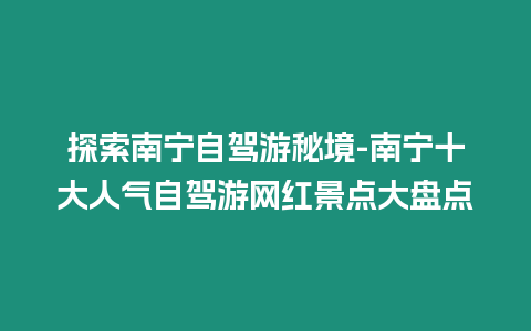 探索南寧自駕游秘境-南寧十大人氣自駕游網紅景點大盤點