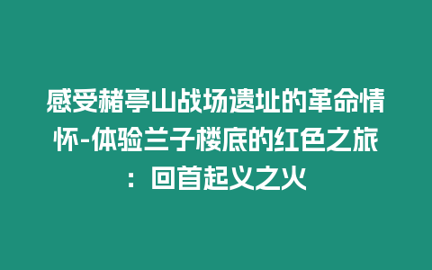 感受赭亭山戰(zhàn)場(chǎng)遺址的革命情懷-體驗(yàn)蘭子樓底的紅色之旅：回首起義之火