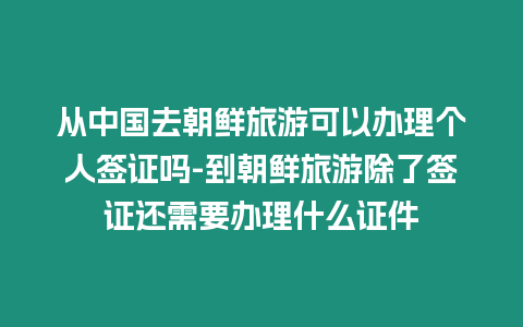 從中國去朝鮮旅游可以辦理個人簽證嗎-到朝鮮旅游除了簽證還需要辦理什么證件