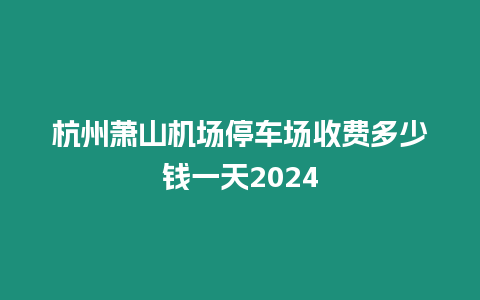 杭州蕭山機場停車場收費多少錢一天2024