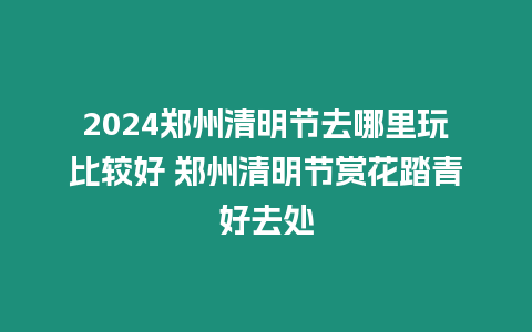 2024鄭州清明節去哪里玩比較好 鄭州清明節賞花踏青好去處