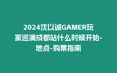 2024沈以誠GAMER玩家巡演成都站什么時候開始-地點-購票指南