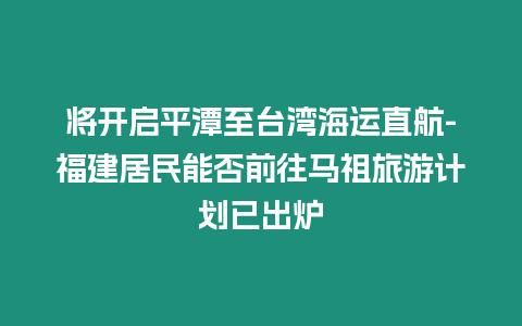 將開啟平潭至臺灣海運直航-福建居民能否前往馬祖旅游計劃已出爐