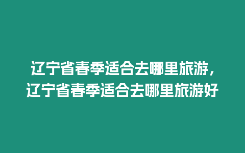 遼寧省春季適合去哪里旅游，遼寧省春季適合去哪里旅游好