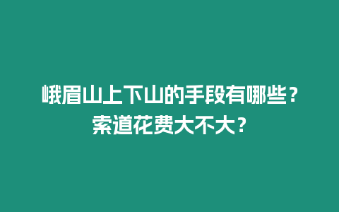 峨眉山上下山的手段有哪些？索道花費大不大？