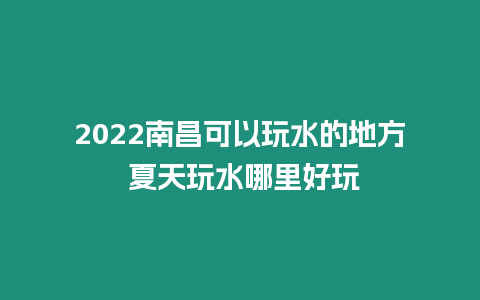 2022南昌可以玩水的地方 夏天玩水哪里好玩