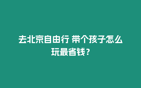 去北京自由行 帶個(gè)孩子怎么玩最省錢？