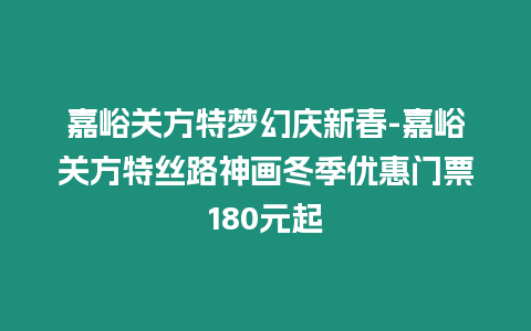 嘉峪關方特夢幻慶新春-嘉峪關方特絲路神畫冬季優惠門票180元起