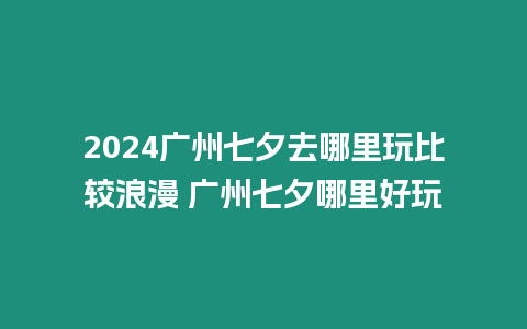 2024廣州七夕去哪里玩比較浪漫 廣州七夕哪里好玩