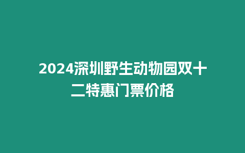 2024深圳野生動物園雙十二特惠門票價格