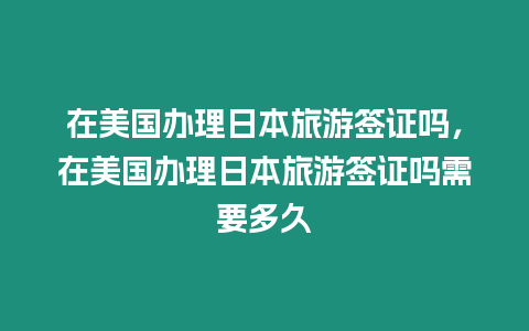 在美國辦理日本旅游簽證嗎，在美國辦理日本旅游簽證嗎需要多久