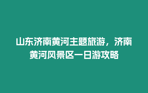 山東濟(jì)南黃河主題旅游，濟(jì)南黃河風(fēng)景區(qū)一日游攻略