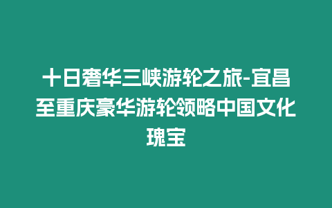 十日奢華三峽游輪之旅-宜昌至重慶豪華游輪領(lǐng)略中國文化瑰寶