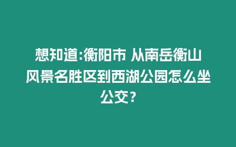 想知道:衡陽市 從南岳衡山風景名勝區到西湖公園怎么坐公交？