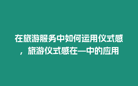 在旅游服務中如何運用儀式感，旅游儀式感在—中的應用