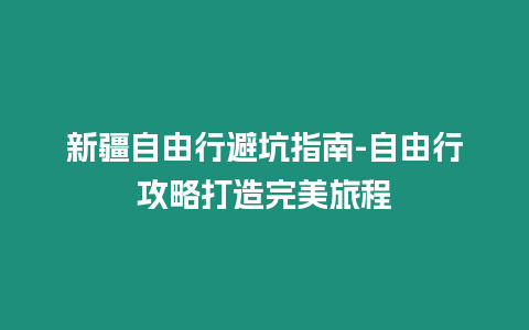 新疆自由行避坑指南-自由行攻略打造完美旅程