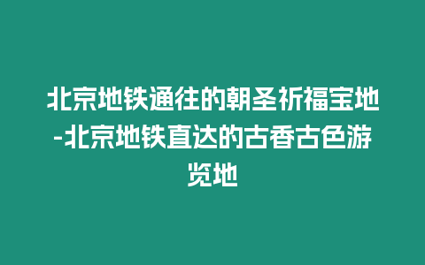 北京地鐵通往的朝圣祈福寶地-北京地鐵直達(dá)的古香古色游覽地