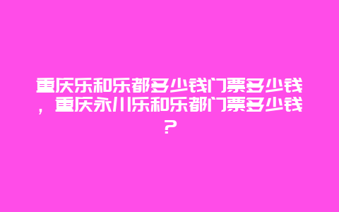 重慶樂和樂都多少錢門票多少錢，重慶永川樂和樂都門票多少錢？