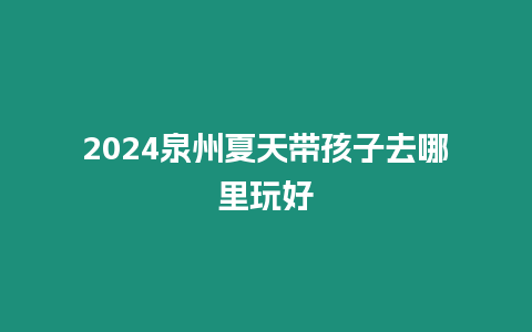 2024泉州夏天帶孩子去哪里玩好