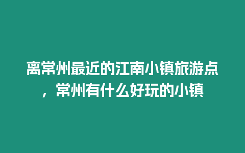 離常州最近的江南小鎮旅游點，常州有什么好玩的小鎮