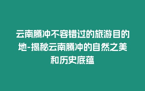 云南騰沖不容錯過的旅游目的地-揭秘云南騰沖的自然之美和歷史底蘊