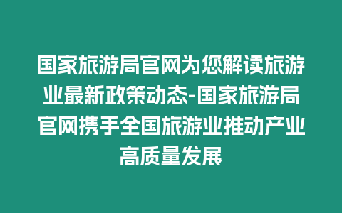 國家旅游局官網為您解讀旅游業最新政策動態-國家旅游局官網攜手全國旅游業推動產業高質量發展