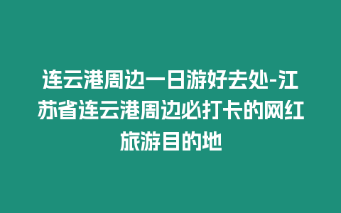 連云港周邊一日游好去處-江蘇省連云港周邊必打卡的網紅旅游目的地