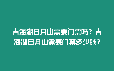 青海湖日月山需要門票嗎？青海湖日月山需要門票多少錢？