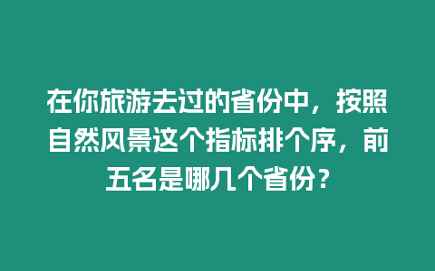 在你旅游去過的省份中，按照自然風景這個指標排個序，前五名是哪幾個省份？