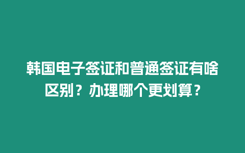 韓國電子簽證和普通簽證有啥區別？辦理哪個更劃算？