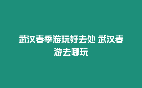 武漢春季游玩好去處 武漢春游去哪玩