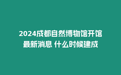 2024成都自然博物館開館最新消息 什么時候建成