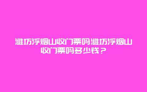 濰坊浮煙山收門票嗎濰坊浮煙山收門票嗎多少錢？